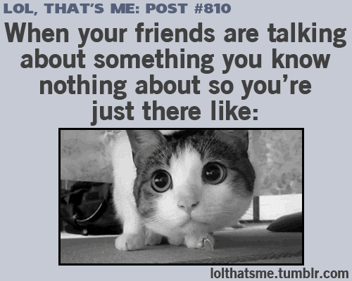 When your friends are talking about something you know nothing about.